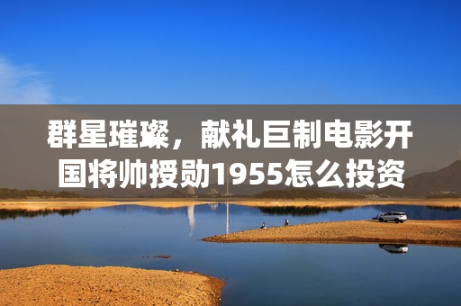 群星璀璨，献礼巨制电影开国将帅授勋1955怎么投资(群星璀灿)