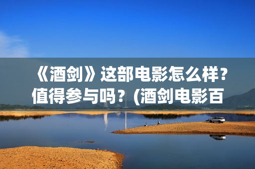 《酒剑》这部电影怎么样？值得参与吗？(酒剑电影百度百科)