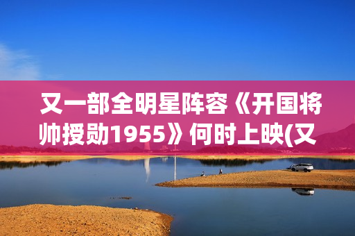  又一部全明星阵容《开国将帅授勋1955》何时上映(又一部全明星电视剧)