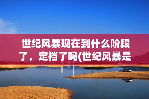  世纪风暴现在到什么阶段了，定档了吗(世纪风暴是哪个影视公司)