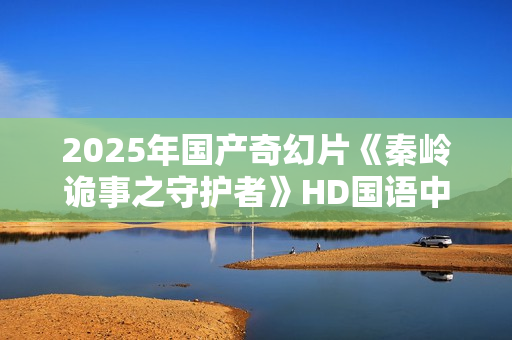 2025年国产奇幻片《秦岭诡事之守护者》HD国语中字