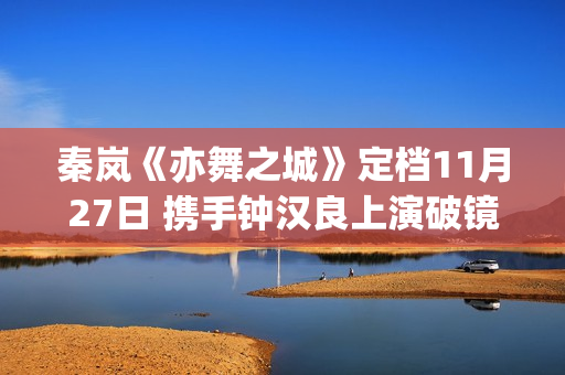 秦岚《亦舞之城》定档11月27日 携手钟汉良上演破镜重圆纠葛爱恋(亦舞之城演员表)