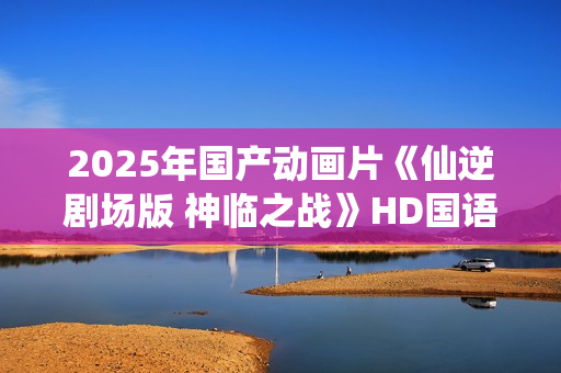 2025年国产动画片《仙逆剧场版 神临之战》HD国语中字