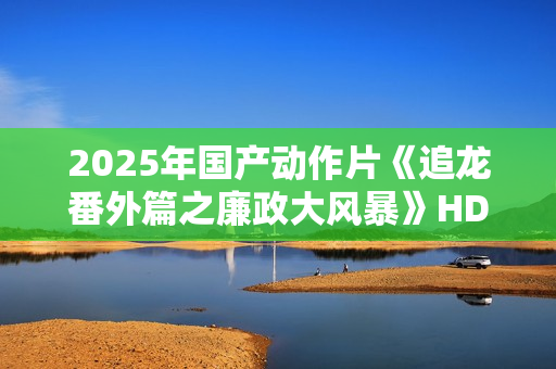 2025年国产动作片《追龙番外篇之廉政大风暴》HD国语中字