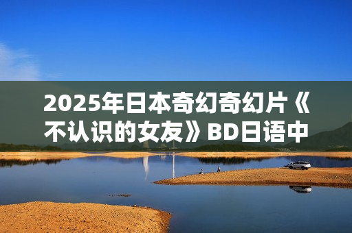 2025年日本奇幻奇幻片《不认识的女友》BD日语中字