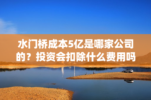 水门桥成本5亿是哪家公司的？投资会扣除什么费用吗？(水门桥长度)