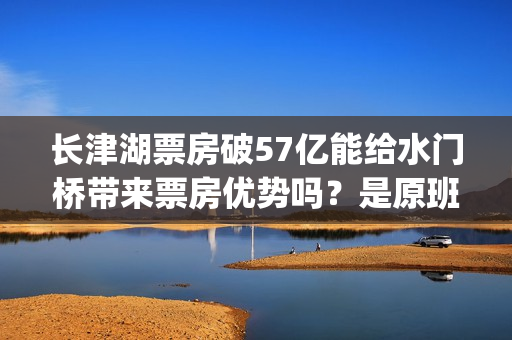 长津湖票房破57亿能给水门桥带来票房优势吗？是原班人马拍摄吗？(长津湖票房破25)