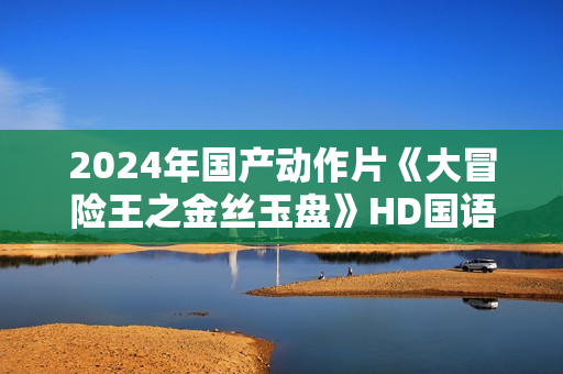2024年国产动作片《大冒险王之金丝玉盘》HD国语中字