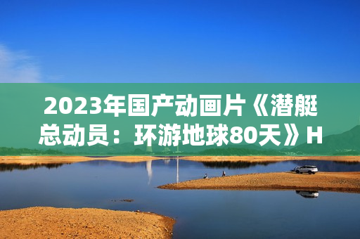 2023年国产动画片《潜艇总动员：环游地球80天》HD国语中字