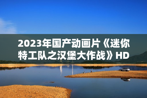 2023年国产动画片《迷你特工队之汉堡大作战》HD国语中字 2023年国产动画片《迷你特工队之汉堡大作战》HD国语中字