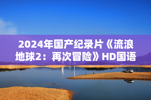 2024年国产纪录片《流浪地球2：再次冒险》HD国语中英双字