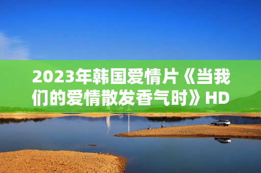 2023年韩国爱情片《当我们的爱情散发香气时》HD韩语中字