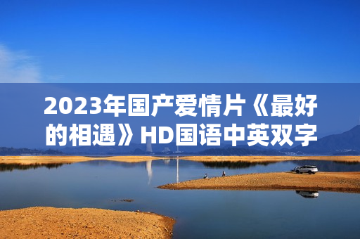 2023年国产爱情片《最好的相遇》HD国语中英双字