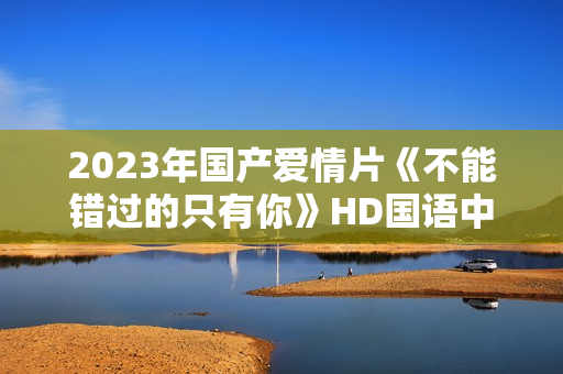2023年国产爱情片《不能错过的只有你》HD国语中字