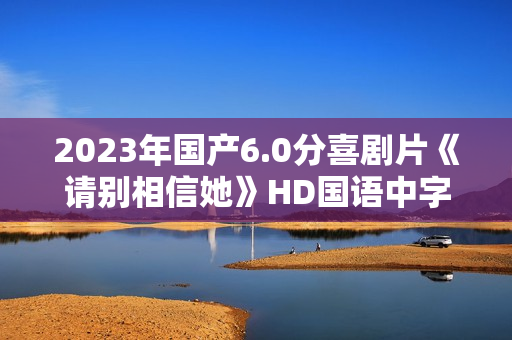 2023年国产6.0分喜剧片《请别相信她》HD国语中字