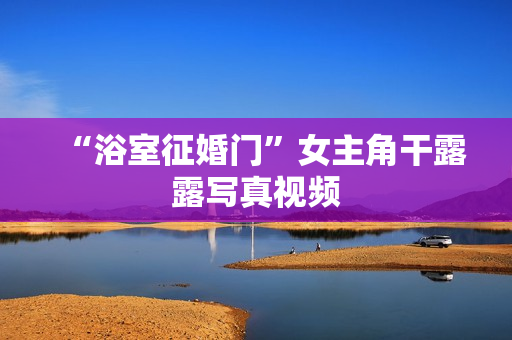 “浴室征婚门”女主角干露露写真视频 “浴室征婚门”女主角干露露写真视频