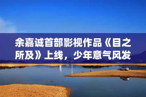 余嘉诚首部影视作品《目之所及》上线，少年意气风发引发广泛关注(余嘉诚首部影视作品上线)