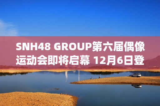 SNH48 GROUP第六届偶像运动会即将启幕 12月6日登陆武汉(snh48 group第六届总决选第1名)