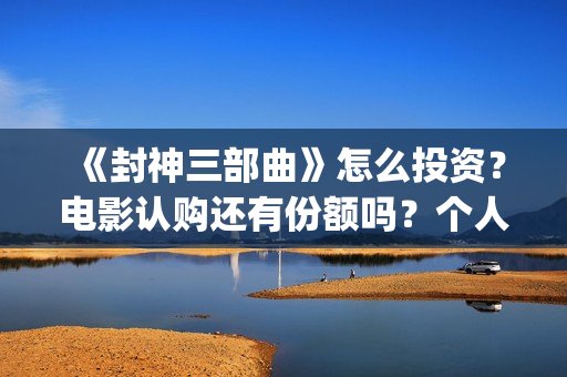 《封神三部曲》怎么投资？电影认购还有份额吗？个人认购门槛多少？(封神三部曲票房)