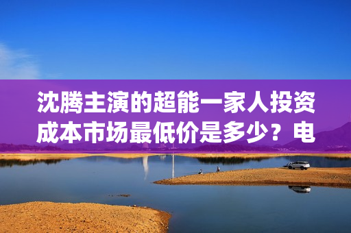 沈腾主演的超能一家人投资成本市场最低价是多少？电影的优势是什么？(沈腾主演的超能力电视剧)