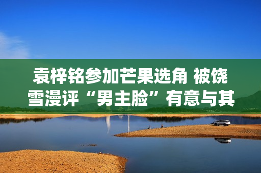 袁梓铭参加芒果选角 被饶雪漫评“男主脸”有意与其合作(你认识袁梓恒吗)