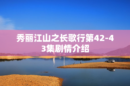 秀丽江山之长歌行第42-43集剧情介绍