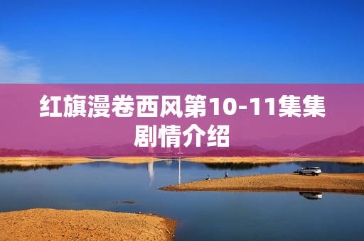 红旗漫卷西风第10-11集集剧情介绍