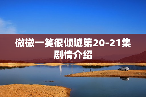 微微一笑很倾城第20-21集剧情介绍