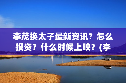 李茂换太子最新资讯？怎么投资？什么时候上映？(李茂换太子票房预测)