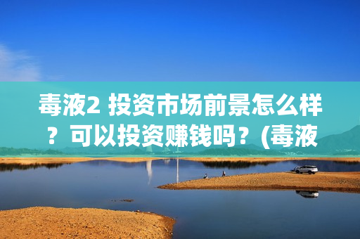 毒液2 投资市场前景怎么样？可以投资赚钱吗？(毒液2投资成本)