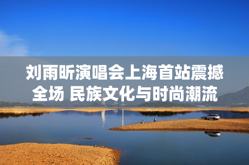 刘雨昕演唱会上海首站震撼全场 民族文化与时尚潮流完美融合！(刘雨昕参加晚会)