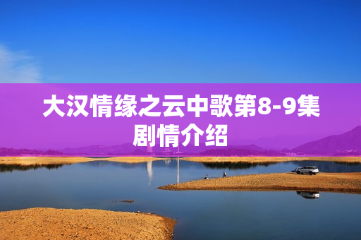 大汉情缘之云中歌第8-9集剧情介绍 大汉情缘之云中歌第8-9集剧情介绍