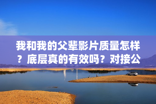 我和我的父辈影片质量怎样？底层真的有效吗？对接公司可靠吗？(我和我的父辈影评两级标题怎么写)