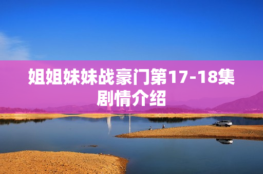 姐姐妹妹战豪门第17-18集剧情介绍 姐姐妹妹战豪门第17-18集剧情介绍