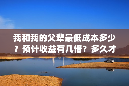 我和我的父辈最低成本多少？预计收益有几倍？多久才能分红？(我和我的父辈最终预告)