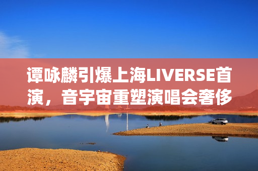 谭咏麟引爆上海LIVERSE首演，音宇宙重塑演唱会奢侈品新定义(谭咏麟定居上海)
