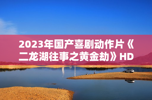 2023年国产喜剧动作片《二龙湖往事之黄金劫》HD国语中字
