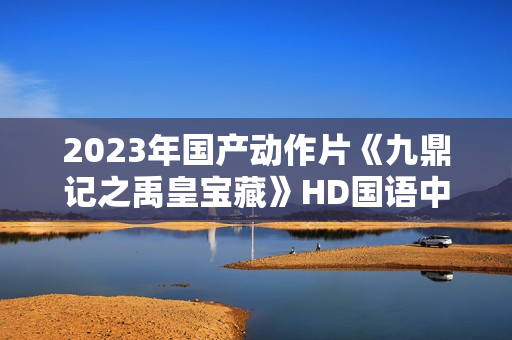 2023年国产动作片《九鼎记之禹皇宝藏》HD国语中字