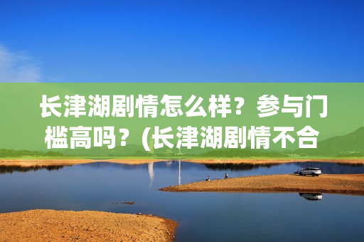 长津湖剧情怎么样？参与门槛高吗？(长津湖剧情不合理)