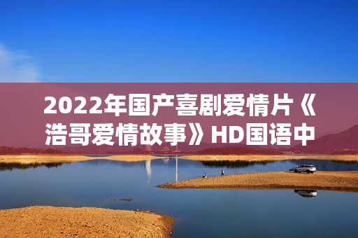 2022年国产喜剧爱情片《浩哥爱情故事》HD国语中字