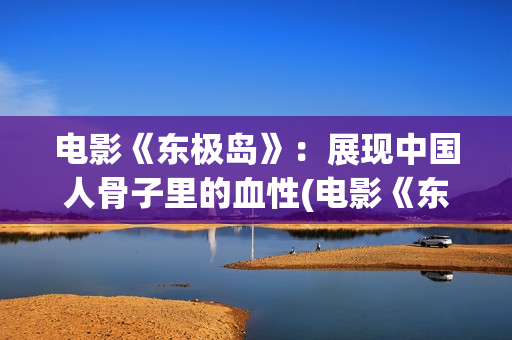 电影《东极岛》：展现中国人骨子里的血性(电影《东极岛》免费观看高清版)