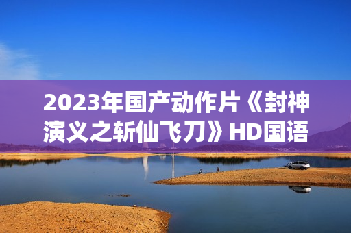 2023年国产动作片《封神演义之斩仙飞刀》HD国语中字