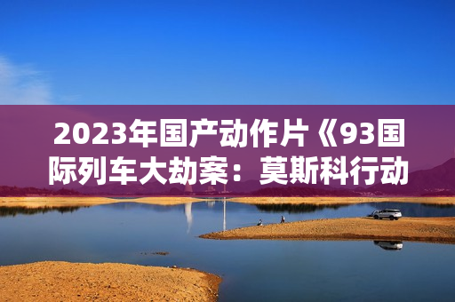 2023年国产动作片《93国际列车大劫案：莫斯科行动》HD中英双字