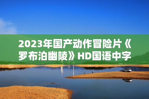 2023年国产动作冒险片《罗布泊幽陵》HD国语中字