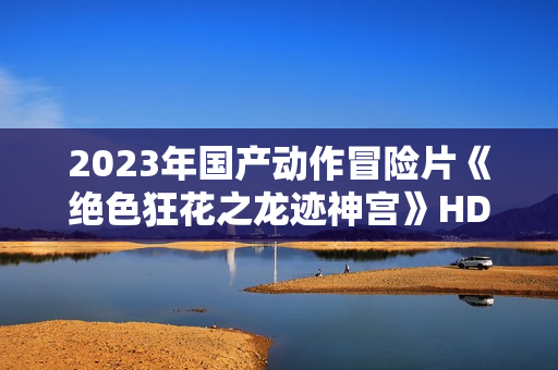 2023年国产动作冒险片《绝色狂花之龙迹神宫》HD国语中字