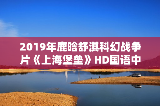 2019年鹿晗舒淇科幻战争片《上海堡垒》HD国语中英双字修复