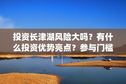 投资长津湖风险大吗？有什么投资优势亮点？参与门槛高吗？(长津湖的投资)