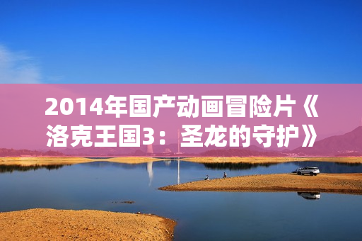 2014年国产动画冒险片《洛克王国3:圣龙的守护》BD国语中字 2014年国产动画冒险片《洛克王国3:圣龙的守护》BD国语中字