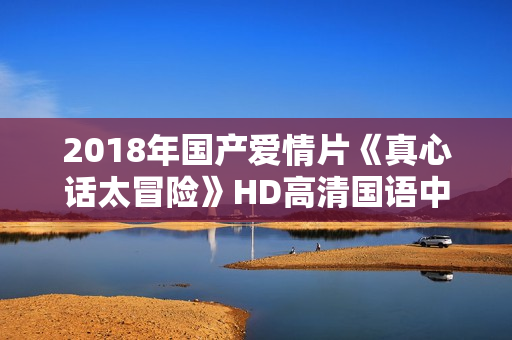 2018年国产爱情片《真心话太冒险》HD高清国语中字