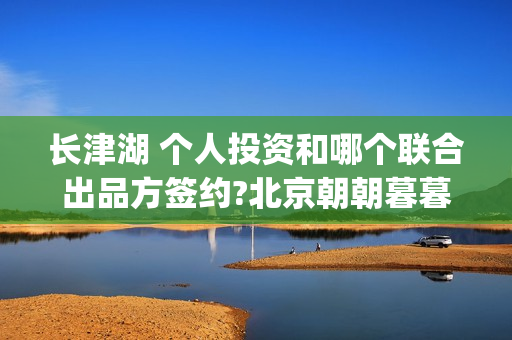 长津湖 个人投资和哪个联合出品方签约?北京朝朝暮暮？(长津湖投入)